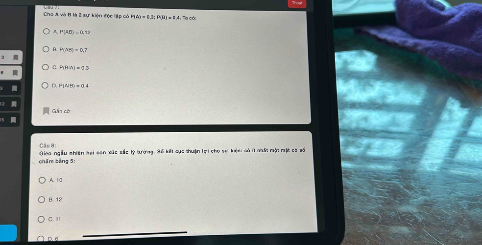 Cau 7: Thoát
Cho A và B là 2 sự kiện độc lập có P(A)=0,3; P(B)=0,4. Ta có:
A. P(AB)=0,12
B. P(AB)=0,7
3
C. P(B|A)=0,3
D. P(A|B)=0,4
Gần cờ
Câu 8:
Gieo ngẫu nhiên hai con xúc xắc lý tưởng. Số kết cục thuận lợi cho sự kiện: có ít nhất một mặt có số
chẩm bằng 5:
A. 10
B. 12
C. 11
D. 6