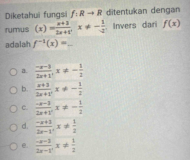 Diketahui fungsi f:Rto R ditentukan dengan
rumus (x)= (x+3)/2x+1 , x!= - 1/2 . Invers dari f(x)
adalah f^(-1)(x)=...
a.  (-x-3)/2x+1 , x!= - 1/2 
b.  (x+3)/2x+1 , x!= - 1/2 
C.  (-x-3)/2x+1 , x!= - 1/2 
d.  (-x+3)/2x-1 , x!=  1/2 
e.  (-x-3)/2x-1 , x!=  1/2 