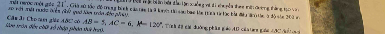 gam ở tên mặt biển bắt đầu lặn xuống và di chuyển theo một đường thắng tạo với 
mặt nước một góc 21°. Giả sử tốc độ trung bình của tàu là 9 km/h thì sau bao lâu (tính từ lúc bắt đầu lận) tàu ở độ sâu 200 m
so với mặt nước biển (kết quả làm tròn đến phút). 
Cầu 3: Cho tam giác ABC có AB=5, AC=6, A=120° Tính độ dài đường phân giác AD của tam giác ABC (kết quả 
làm tròn đến chữ số thập phân thứ hai).