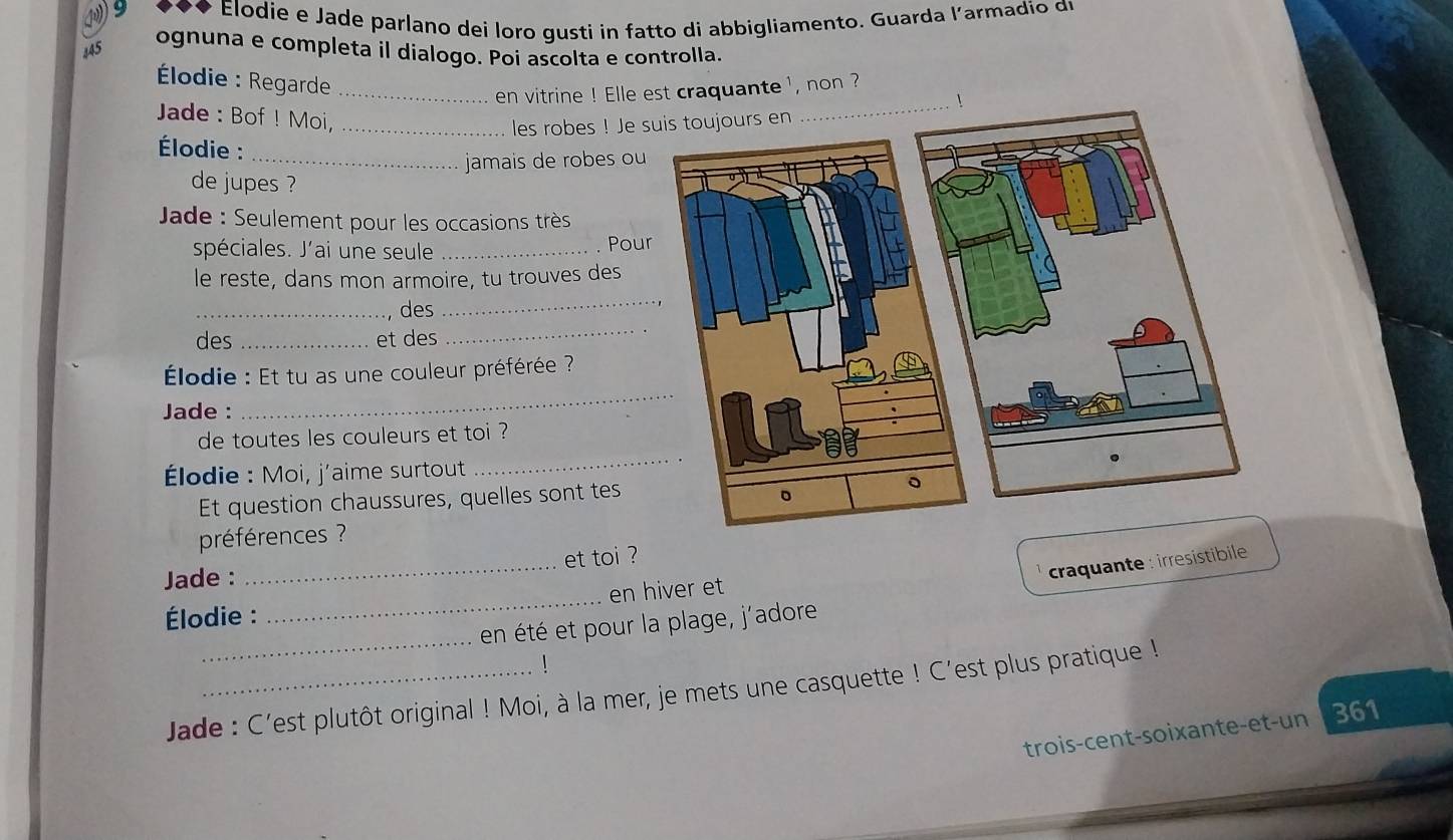Elodie e Jade parlano dei loro gusti in fatto di abbigliamento. Guarda l’armadio du 
445 
ognuna e completa il dialogo. Poi ascolta e controlla. 
* Élodie : Regarde_ 
en vitrine ! Elle est craquante ', non ? 
_1 
Jade : Bof ! Moi,_ 
les robes ! Je 
Élodie : 
_jamais de robes ou 
de jupes ? 
Jade : Seulement pour les occasions très 
spéciales. J'ai une seule _. Pou 
le reste, dans mon armoire, tu trouves des 
_des 
_ 
des _et des 
_ 
Élodie : Et tu as une couleur préférée ? 
Jade : 
_ 
_ 
de toutes les couleurs et toi ? 
* Élodie : Moi, j'aime surtout 
Et question chaussures, quelles sont tes 
préférences ? 
craquante : irresistibile 
Jade : _et toi ? 
_ 
Élodie : _en hiver et 
en été et pour la plage, j'adore 
Jade : C'est plutôt original ! Moi, à la mer, je mets une casquette ! C'est plus pratique ! 
trois-cent-soixante-et-un 361