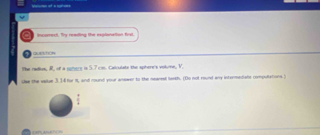 Vaiume of a sphere 
a incorrect. Try reading the explanation first. 
a question 
The radias, R, of a sphere is 5.7 cm. Calculate the sphere's volume, V. 
Use the value 3.14 for π, and round your answer to the nearest tenth. (Do not round any intermediate computations.) 
2D EXpLANATION