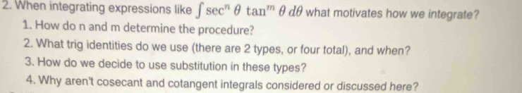 When integrating expressions like ∈t sec^nθ tan^mθ dθ what motivates how we integrate? 
1. How do n and m determine the procedure? 
2. What trig identities do we use (there are 2 types, or four total), and when? 
3. How do we decide to use substitution in these types? 
4. Why aren't cosecant and cotangent integrals considered or discussed here?