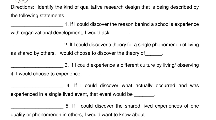 Directions: Identify the kind of qualitative research design that is being described by 
the following statements 
_1. If I could discover the reason behind a school's experience 
with organizational development, I would ask_ . 
_2. If I could discover a theory for a single phenomenon of living 
as shared by others, I would choose to discover the theory of_ 、. 
_3. If I could experience a different culture by living/ observing 
it, I would choose to experience _. 
_4. If I could discover what actually occurred and was 
experienced in a single lived event, that event would be_ . 
_5. If I could discover the shared lived experiences of one 
quality or phenomenon in others, I would want to know about_