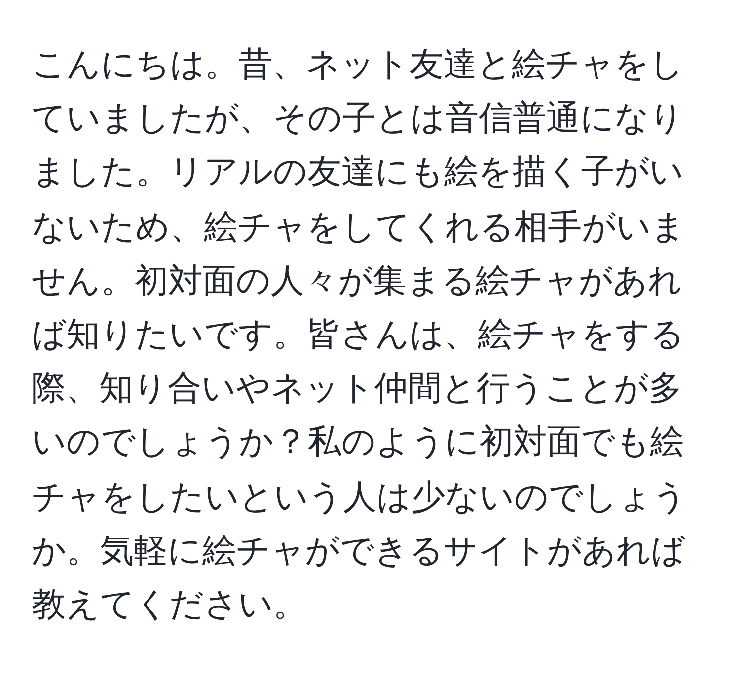 こんにちは。昔、ネット友達と絵チャをしていましたが、その子とは音信普通になりました。リアルの友達にも絵を描く子がいないため、絵チャをしてくれる相手がいません。初対面の人々が集まる絵チャがあれば知りたいです。皆さんは、絵チャをする際、知り合いやネット仲間と行うことが多いのでしょうか？私のように初対面でも絵チャをしたいという人は少ないのでしょうか。気軽に絵チャができるサイトがあれば教えてください。