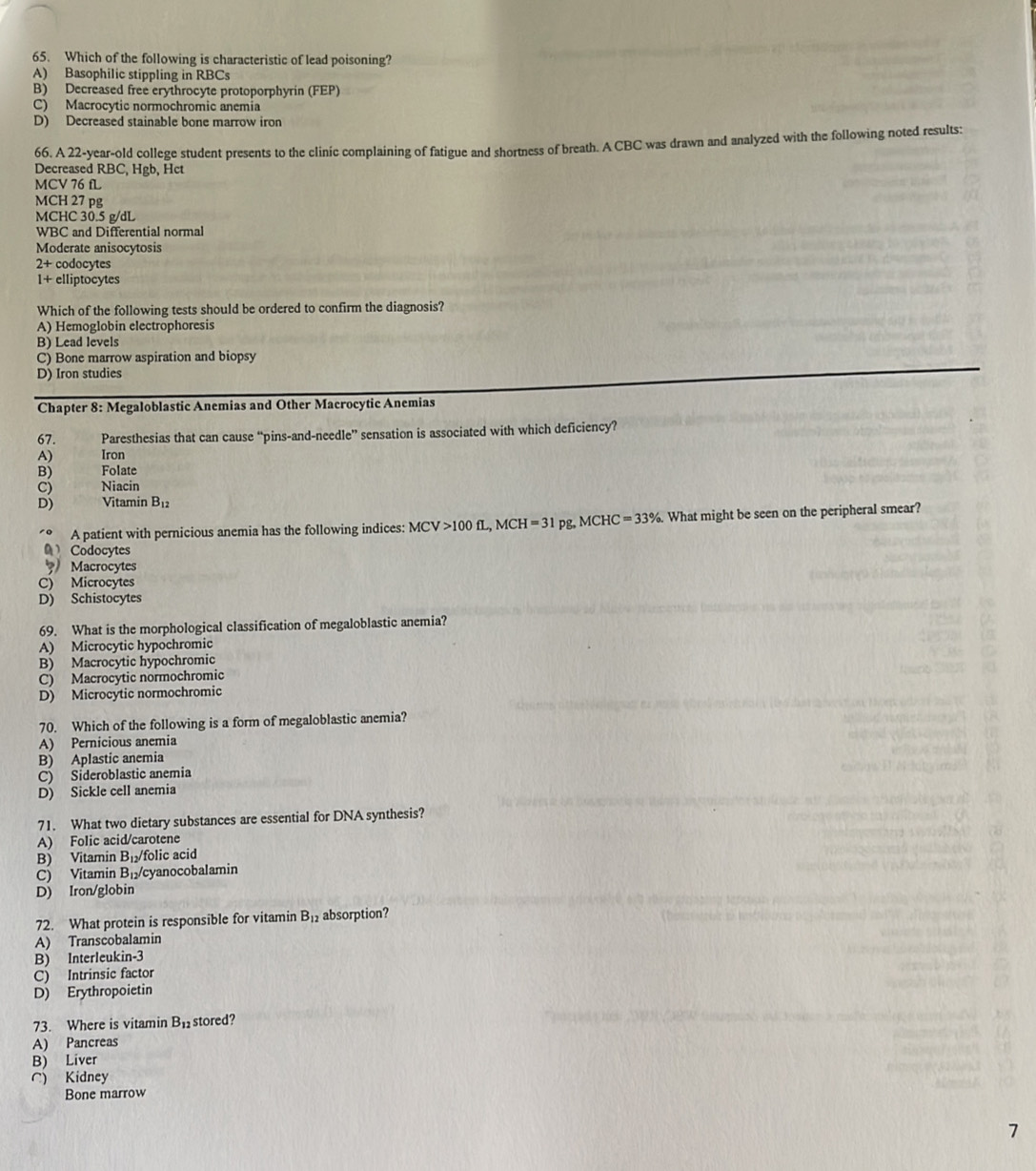 Which of the following is characteristic of lead poisoning?
A) Basophilic stippling in RBCs
B) Decreased free erythrocyte protoporphyrin (FEP)
C) Macrocytic normochromic anemia
D) Decreased stainable bone marrow iron
66. A 22-year-old college student presents to the clinic complaining of fatigue and shortness of breath. A CBC was drawn and analyzed with the following noted results:
Decreased RBC, Hgb, Hct
MCV 76 fL
MCH 27 pg
MCHC 30.5 g/dL
WBC and Differential normal
Moderate anisocytosis
2+ codocytes
1+ elliptocytes
Which of the following tests should be ordered to confirm the diagnosis?
A) Hemoglobin electrophoresis
B) Lead levels
C) Bone marrow aspiration and biopsy
D) Iron studies
Chapter 8: Megaloblastic Anemias and Other Macrocytic Anemias
67. Paresthesias that can cause “pins-and-needle” sensation is associated with which deficiency?
A) Iron
B) Folate
C) Niacin
D) Vitamin B_12
A patient with pernicious anemia has the following indices: MCV>100fL,MCH=31pg. , MCHC =33%. What might be seen on the peripheral smear?
0 Codocytes
Macrocytes
C) Microcytes
D) Schistocytes
69. What is the morphological classification of megaloblastic anemia?
A) Microcytic hypochromic
B) Macrocytic hypochromic
C) Macrocytic normochromic
D) Microcytic normochromic
70. Which of the following is a form of megaloblastic anemia?
A) Pernicious anemia
B) Aplastic anemia
C) Sideroblastic anemia
D) Sickle cell anemia
71. What two dietary substances are essential for DNA synthesis?
A) Folic acid/carotene
B) Vitamin B₁folic acid
C) Vitamin B₁/cyanocobalamin
D) Iron/globin
72. What protein is responsible for vitamin B_12 absorption?
A) Transcobalamin
B) Interleukin-3
C) Intrinsic factor
D) Erythropoietin
73. Where is vitamin B_12 stored?
A) Pancreas
B) Liver
C) Kidney
Bone marrow
7