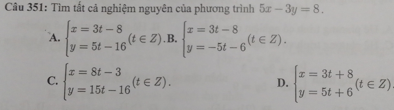 Tìm tất cả nghiệm nguyên của phương trình 5x-3y=8.
A. beginarrayl x=3t-8 y=5t-16endarray.  (t∈ Z) .B. beginarrayl x=3t-8 y=-5t-6endarray.  (t∈ Z).
C. beginarrayl x=8t-3 y=15t-16endarray.  (t∈ Z).
D. beginarrayl x=3t+8 y=5t+6endarray.  (t∈ Z)