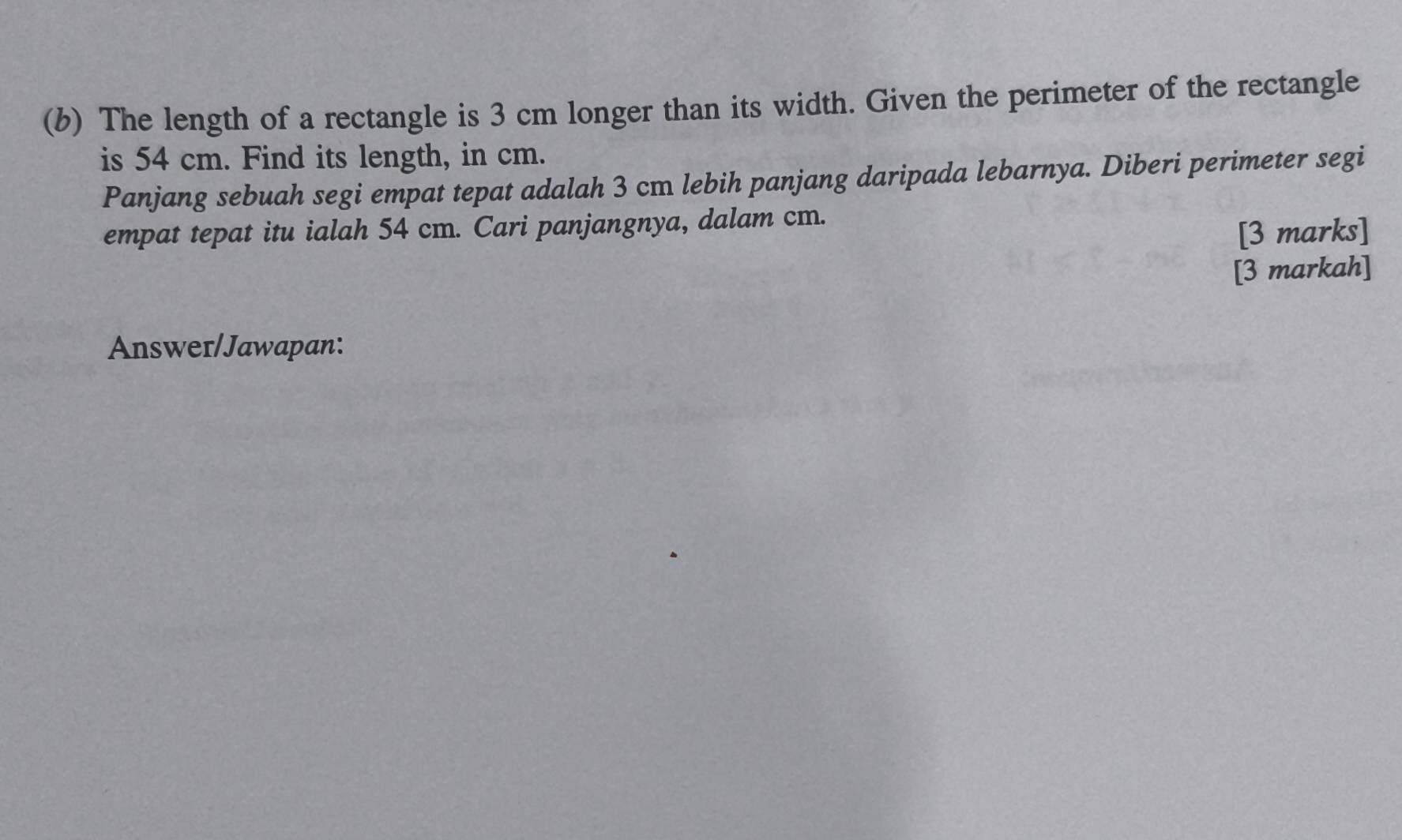 (6) The length of a rectangle is 3 cm longer than its width. Given the perimeter of the rectangle 
is 54 cm. Find its length, in cm. 
Panjang sebuah segi empat tepat adalah 3 cm lebih panjang daripada lebarnya. Diberi perimeter segi 
empat tepat itu ialah 54 cm. Cari panjangnya, dalam cm. 
[3 marks] 
[3 markah] 
Answer/Jawapan: