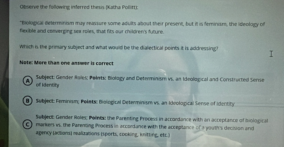 Observe the following inferred thesis (Katha Pollitt):
"Biological determinism may reassure some adults about their present, but it is feminism, the ideology of
flexible and converging sex roles, that fits our children's future.
Which is the primary subject and what would be the dialectical points it is addressing?
Note: More than one answer is correct
A
Subject: Gender Roles; PoInts: Biology and Determinism vs. an Ideological and Constructed Sense
of Identity
B Subject: Feminism; Points: Biological Determinism vs. an Ideological Sense of Identity
Subject: Gender Roles; Points: the Parenting Process in accordance with an acceptance of biological
C markers vs. the Parenting Process in accordance with the acceptance of a youth's decision and
agency (actions) realizations (sports, cooking, knitting, etc.)