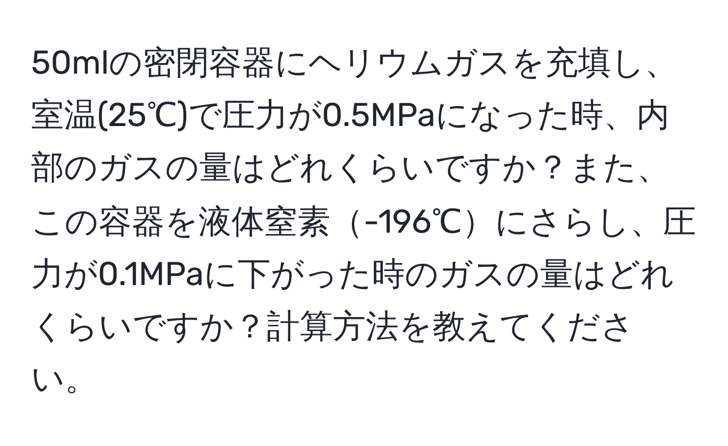 50mlの密閉容器にヘリウムガスを充填し、室温(25℃)で圧力が0.5MPaになった時、内部のガスの量はどれくらいですか？また、この容器を液体窒素-196℃にさらし、圧力が0.1MPaに下がった時のガスの量はどれくらいですか？計算方法を教えてください。