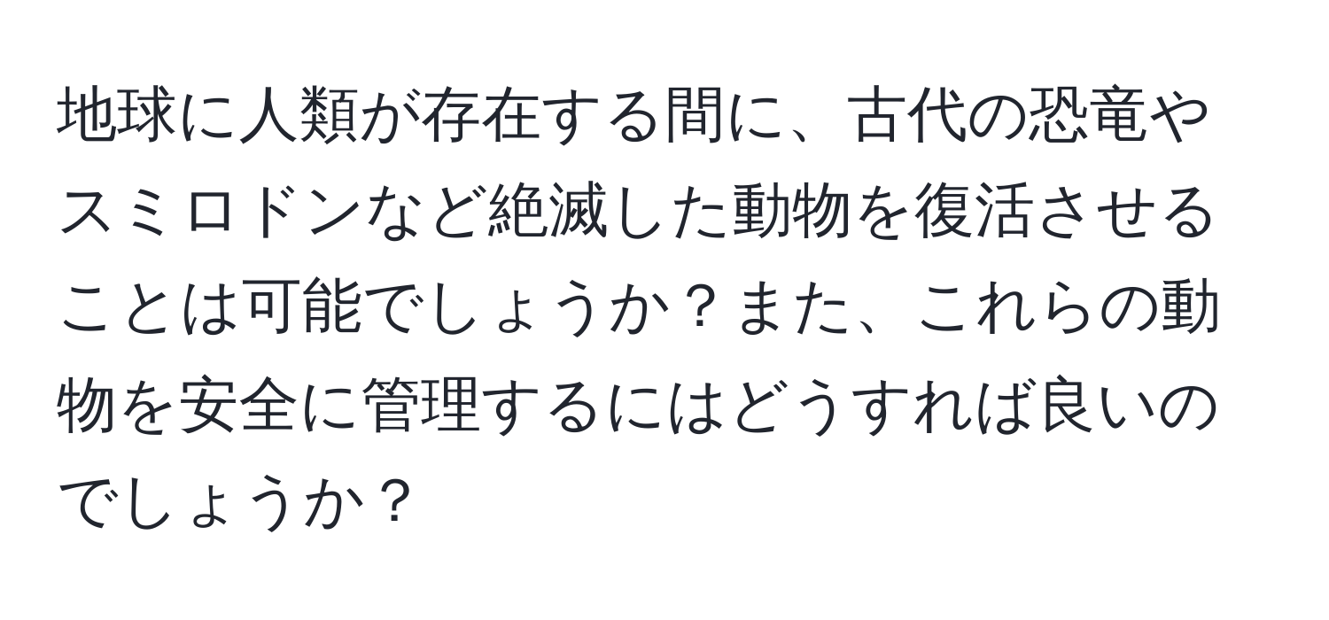 地球に人類が存在する間に、古代の恐竜やスミロドンなど絶滅した動物を復活させることは可能でしょうか？また、これらの動物を安全に管理するにはどうすれば良いのでしょうか？