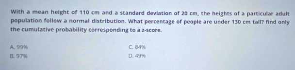 With a mean height of 110 cm and a standard deviation of 20 cm, the heights of a particular adult
population follow a normal distribution. What percentage of people are under 130 cm tall? find only
the cumulative probability corresponding to a z-score.
A. 99% C. 84%
B. 97% D. 49%