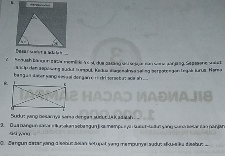 diaryguru.com
Besar sudut a adalah ....
7. Sebuah bangun datar memiliki 4 sisi, dua pasang sisi sejajar dan sama panjang. Sepasang sudut
lancip dan sepasang sudut tumpul. Kedua diagonalnya saling berpotongan tegak lurus. Nama
bangun datar yang sesuai dengan ciri-ciri tersebut adalah ....
8.
Sudut yang besarnya sama dengan sudut JAK adalah
9. Dua bangun datar dikatakan sebangun jika mempunyai sudut-sudut yang sama besar dan panjan
sisi yang ....
0. Bangun datar yang disebut belah ketupat yang mempunyai sudut siku-siku disebut ....