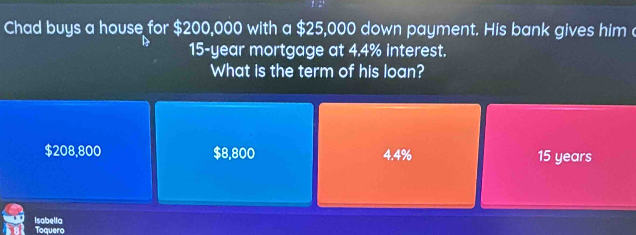 Chad buys a house for $200,000 with a $25,000 down payment. His bank gives him c
15-year mortgage at 4.4% interest.
What is the term of his loan?
$208,800 $8,800 4.4% 15 years
Isabella
Toquero