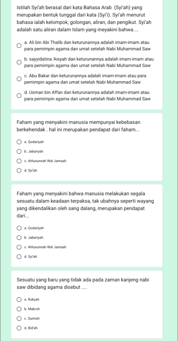 Istilah Syi’ah berasal dari kata Bahasa Arab (Syi’ah) yang
merupakan bentuk tunggal dari kata (Syi’i). Syi’ah menurut
bahasa ialah kelompok, golongan, aliran, dan pengikut. Syi’ah
adalah satu aliran dalam Islam yang meyakini bahwa....
a. Ali bin Abi Thalib dan keturunannya adalah imam-imam atau
para pemimpin agama dan umat setelah Nabi Muhammad Saw
b. sayyidatina 'Aisyah dan keturunannya adalah imam-imam atau
para pemimpin agama dan umat setelah Nabi Muhammad Saw
c. Abu Bakar dan keturunannya adalah imam-imam atau para
pemimpin agama dan umat setelah Nabi Muhammad Saw
d. Usman bin Affan dan keturunannya adalah imam-imam atau
para pemimpin agama dan umat setelah Nabi Muhammad Saw
Faham yang menyakini manusia mempunyai kebebasan
berkehendak . hal ini merupakan pendapat dari faham...
a. Qodariyah
b. Jabariyah
c. Ahlusunnah Wal Jamaah
d. Syi'ah
Faham yang menyakini bahwa manusia melakukan segala
sesuatu dalam keadaan terpaksa, tak ubahnya seperti wayang
yang dikendalikan oleh sang dalang, merupakan pendapat
dari...
a. Qodariyah
b. Jabariyah
c. Ahlusunnah Wal Jamaah
d. Syi’ah
Sesuatu yang baru yang tidak ada pada zaman kanjeng nabi
saw dibidang agama disebut ....
a. Rukyah
b. Makruh
c. Sunnah
d. Bid’ah