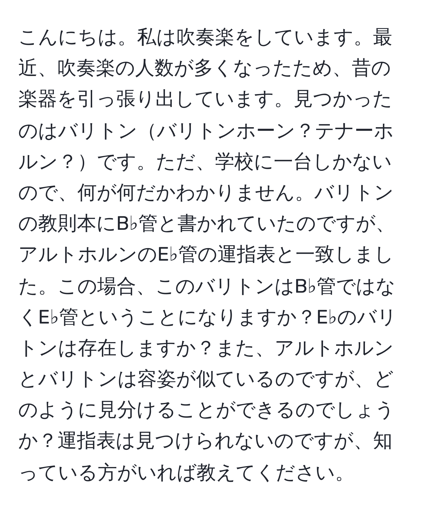 こんにちは。私は吹奏楽をしています。最近、吹奏楽の人数が多くなったため、昔の楽器を引っ張り出しています。見つかったのはバリトンバリトンホーン？テナーホルン？です。ただ、学校に一台しかないので、何が何だかわかりません。バリトンの教則本にB♭管と書かれていたのですが、アルトホルンのE♭管の運指表と一致しました。この場合、このバリトンはB♭管ではなくE♭管ということになりますか？E♭のバリトンは存在しますか？また、アルトホルンとバリトンは容姿が似ているのですが、どのように見分けることができるのでしょうか？運指表は見つけられないのですが、知っている方がいれば教えてください。