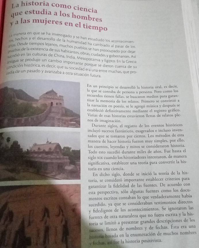 La historia como ciencía
que estudia a los hombres
y a las mujeres en el tiempo
ta manera en que se ha investigado y se han estudiado los acontecimien
ns hechos y el desarrollo de la humanidad ha cambiado al pasar de los
mos Desde tiempos lejanos, muchos pueblos se han preocupado por dejar
eebas de la existencia de sus habitantes, obras, ciudades y gobernantes. Así
sucedió en las culturas de China, India, Mesopotamia y Egipto. En la Grecia
antigua se produjo un cambio importante porque se dieron cuenta de su
condición histórica, es decir, que su sociedad era una entre muchas, que pro-
cedia de un pasado y avanzaba a otra situación futura
un principio se desarrolló la historia oral, es decir,
que se contaba de persona a persona. Pero como los
uerdos tienen fallas, se buscaron medios para garan-
ar la memoria de los relatos. Primero se convirtió a
narración en poesía, se le agregó música y después se
tableció definitivamente mediante el registro gráfico.
rias de esas historias estuvieron llenas de relatos ple-
s de imaginación.
Durante siglos, el registro de los eventos históricos
cluyó sucesos fantásticos, exagerados e incluso inven-
dos que se tomaron por ciertos. Los métodos de esta
anera de hacer historia fueron muy simples, por ello,
s cuentos, leyendas y mitos se consideraron historia.
odo esto sucedió durante miles de años. Fue hasta el
glo x1x cuando los historiadores intentaron, de manera
gnificativa, establecer una teoría para convertir la his-
ria en una ciencia.
En dicho siglo, donde se inició la teoría de la his-
oria, se consideró importante establecer criterios para
rantizar la fidelidad de las fuentes. De acuerdo con
sta perspectiva, sólo algunas fuentes como los docu-
entos escritos contaban lo que verdaderamente había
cedido, ya que se consideraban testimonios directos
fidedignos de los acontecimientos. Se ignoraron las
uentes de otra naturaleza que no fuera escrita y la his-
oria se limitó a presentar grandes descripciones de los
ucesos, llenos de nombres y de fechas. Ésta era una
istoria basada en la enumeración de muchos nombres
fechas, asi fue la historia positivista.