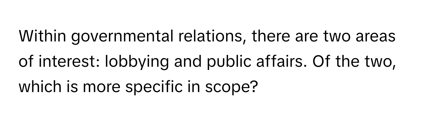 Within governmental relations, there are two areas of interest: lobbying and public affairs. Of the two, which is more specific in scope?