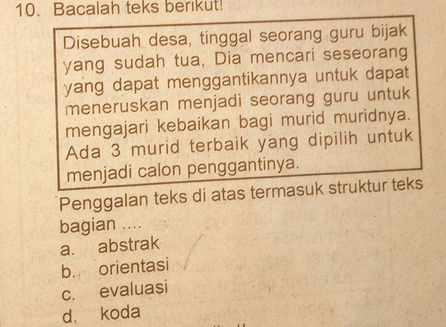 Bacalah teks berikut!
Disebuah desa, tinggal seorang guru bijak
yang sudah tua, Dia mencari seseorang
yang dapat menggantikannya untuk dapat 
meneruskan menjadi seorang guru untuk
mengajari kebaikan bagi murid muridnya.
Ada 3 murid terbaik yang dipilih untuk
menjadi calon penggantinya.
Penggalan teks di atas termasuk struktur teks
bagian ....
a. abstrak
b. orientasi
c. evaluasi
d. koda