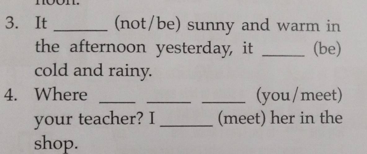 It _(not/be) sunny and warm in 
the afternoon yesterday, it _(be) 
cold and rainy. 
4. Where ___(you/ meet) 
your teacher? I _(meet) her in the 
shop.