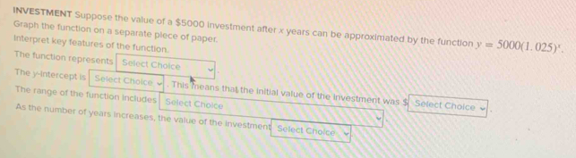 INVESTMENT Suppose the value of a $5000 investment after x years can be approximated by the function y=5000(1.025)^x. 
Graph the function on a separate plece of paper. 
Interpret key features of the function. 
The function represents Select Choice 
The y-intercept is Select Choice . . This means that the initial value of the Investment was $ Select Choice 
The range of the function includes Select Choice 
As the number of years increases, the value of the investment Select Choice