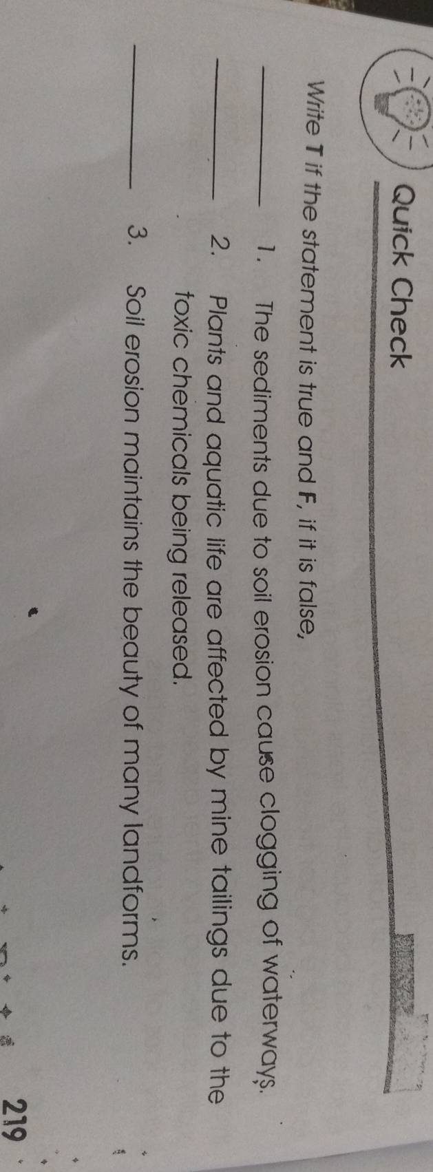 Quick Check 
Write T if the statement is true and F, if it is false, 
_1. The sediments due to soil erosion cause clogging of waterways. 
_2. Plants and aquatic life are affected by mine tailings due to the 
toxic chemicals being released. 
_3. Soil erosion maintains the beauty of many landforms. 
219