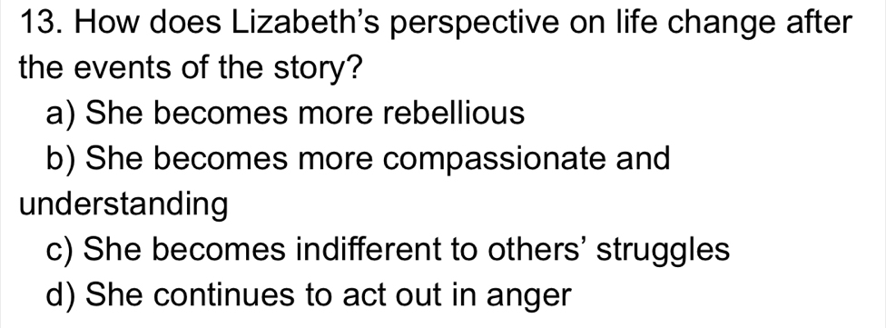 How does Lizabeth's perspective on life change after
the events of the story?
a) She becomes more rebellious
b) She becomes more compassionate and
understanding
c) She becomes indifferent to others' struggles
d) She continues to act out in anger