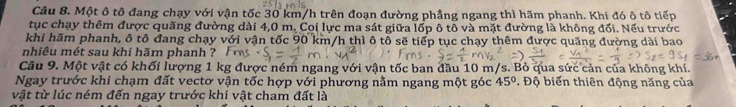 Một ô tô đang chạy với vận tốc 30 km/h trên đoạn đường phẳng ngang thì hãm phanh. Khi đó ô tô tiếp 
tục chạy thêm được quãng đường dài 4,0 m. Coi lực ma sát giữa lốp ô tô và mặt đường là không đối. Nếu trước 
khi hãm phanh, ô tô đang chạy với vận tốc 90 km/h thì ô tô sẽ tiếp tục chạy thêm được quãng đường dài bao 
nhiêu mét sau khi hãm phanh ? 
Câu 9. Một vật có khối lượng 1 kg được ném ngang với vận tốc ban đầu 10 m/s. Bỏ qua sức cản của không khí. 
Ngay trước khi chạm đất vectơ vận tốc hợp với phương nằm ngang một góc 45° * Độ biến thiên động năng của 
vật từ lúc ném đến ngay trước khi vật cham đất là