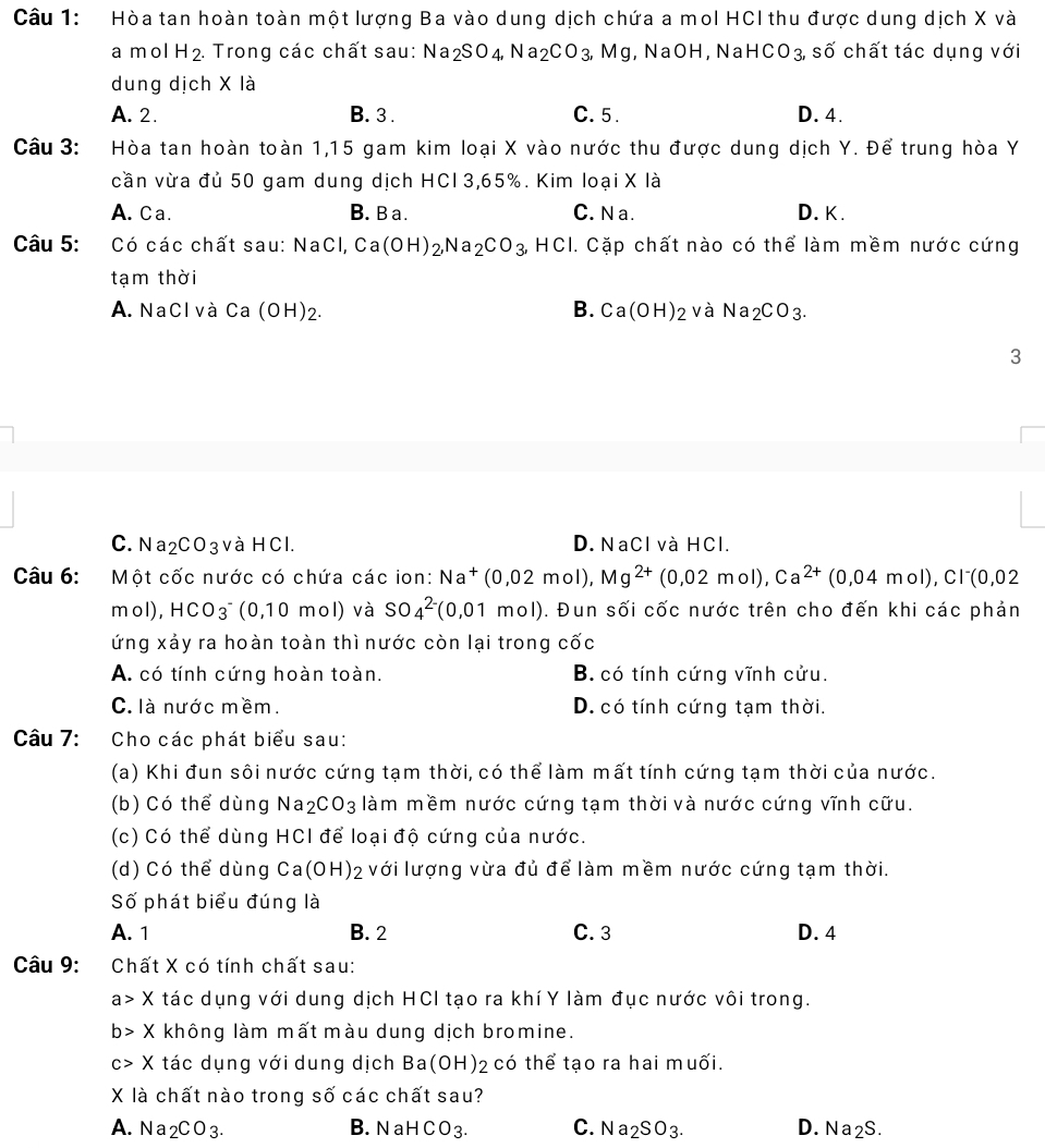 Hòa tan hoàn toàn một lượng Ba vào dung dịch chứa a mol HCI thu được dung dịch X và
a m ol H_2. Trong các chất sau: Na_2SO_4,Na_2CO_3,Mg , NaOH, Na HCO_3, shat O chất tác dụng với
dung dịch X là
A. 2. B. 3. C. 5 . D. 4.
Câu 3: Hòa tan hoàn toàn 1,15 gam kim loại X vào nước thu được dung dịch Y. Để trung hòa Y
cần vừa đủ 50 gam dung dịch HCl 3,65%. Kim loại X là
A. Ca. B. B a. C. N a. D. K.
Câu 5: Có các chất sau: NaCl, Ca(OH)_2,Na_2CO_3,HCl I. Cặp chất nào có thể làm mềm nước cứng
tạm thời
B.
A. NaCl và Ca (OH)2. Ca(OH)_2 và Na_2CO_3.
3
C. Na₂CO3 và HCl. D. NaCl và HCl.
Câu 6: Một cốc nước có chứa các ion: Na^+(0,02mol),Mg^(2+)(0,02mol),Ca^(2+)(0,04mol),Cl^-(0,02
mol), HCO_3^(- (0,10 mol) và SO_4^(2-)(0,01mol). Đun sối cốc nước trên cho đến khi các phản
ứng xảy ra hoàn toàn thì nước còn lại trong cốc
A. có tính cứng hoàn toàn. B. có tính cứng vĩnh cửu.
C. là nước mềm. D. có tính cứng tạm thời.
Câu 7: Cho các phát biểu sau:
(a) Khi đun sôi nước cứng tạm thời, có thể làm mất tính cứng tạm thời của nước.
(b) Có thể dùng Na_2)CO_3 làm mềm nước cứng tạm thời và nước cứng vĩnh cữu.
(c) Có thể dùng HCI để loại độ cứng của nước.
(d) Có thể dùng Ca(OH)_2 với lượng vừa đủ để làm mềm nước cứng tạm thời.
Số phát biểu đúng là
A. 1 B. 2 C. 3 D. 4
Câu 9:  Chất X có tính chất sau:
a> X tác dụng với dung dịch HCI tạo ra khíY làm đục nước vôi trong.
b> X không làm mất màu dung dịch bromine.
X tác dụng với dung dịch Ba (OH) 12 có thể tạo ra hai muối.
X là chất nào trong số các chất sau?
A. Na_2CO_3. B. NaHCO_3. C. Na_2SO_3. D. Na2S.
