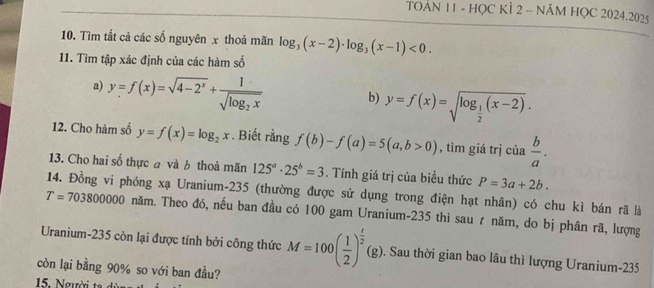 TOAN 11 - HỌC KÌ 2 - NăM HỌC 2024.2025 
10. Tìm tất cả các số nguyên x thoả mãn log _3(x-2)· log _3(x-1)<0</tex>. 
11. Tìm tập xác định của các hàm số 
a) y=f(x)=sqrt(4-2^x)+frac 1sqrt(log _2)x
b) y=f(x)=sqrt(log _frac 1)2(x-2). 
12. Cho hàm số y=f(x)=log _2x. Biết rằng f(b)-f(a)=5(a,b>0) , tìm giá trị của  b/a . 
13. Cho hai số thực a và b thoả mãn 125^a· 25^b=3. Tính giá trị của biều thức P=3a+2b. 
14. Đồng vi phóng xạ Uranium- 235 (thường được sử dụng trong điện hạt nhân) có chu kì bán rã là
T=703800000 năm. Theo đó, nếu ban đầu có 100 gam Uranium- 235 thì sau ự năm, do bị phân rã, lượng 
Uranium- 235 còn lại được tính bởi công thức M=100( 1/2 )^ t/2 (g). . Sau thời gian bao lâu thì lượng Uranium- 235
còn lại bằng 90% so với ban đầu?