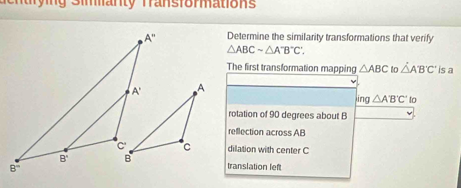 en trying Simanty Transformations
Determine the similarity transformations that verify
△ ABCsim △ A''B''C'.
The first transformation mapping △ ABC to △ A'B'C' is a
ing△ A'B'C' to
rotation of 90 degrees about B
reflection across AB
dilation with center C
translation left