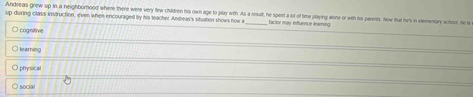Andreas grew up in a neighborhood where there were very few children his own age to play with. As a result, he spent a lot of time playing alone or with his parents. Now that he's in elementary school, he is
up during class instruction, even when encouraged by his teacher. Andreas's situation shows how a _factor may influence learning.
cognitive
learning
physical
social