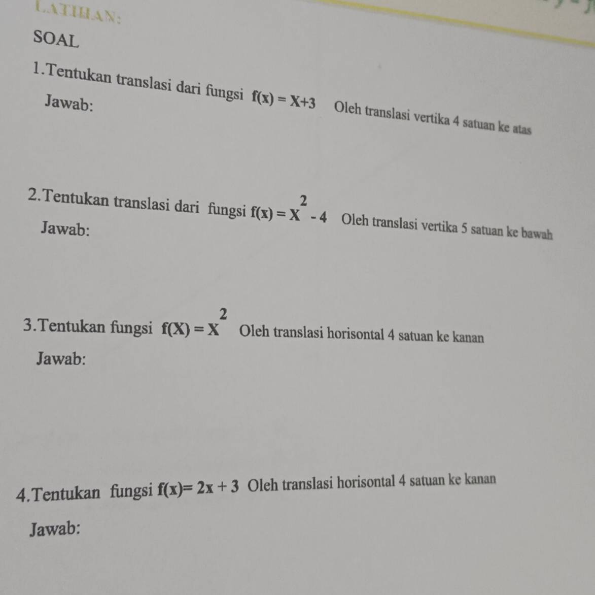 LatIhAN: 
SOAL 
1.Tentukan translasi dari fungsi f(x)=x+3 Oleh translasi vertika 4 satuan ke atas 
Jawab: 
2.Tentukan translasi dari fungsi f(x)=x^2-4 Oleh translasi vertika 5 satuan ke bawah 
Jawab: 
3.Tentukan fungsi f(X)=X^2 Oleh translasi horisontal 4 satuan ke kanan 
Jawab: 
4.Tentukan fungsi f(x)=2x+3 Oleh translasi horisontal 4 satuan ke kanan 
Jawab: