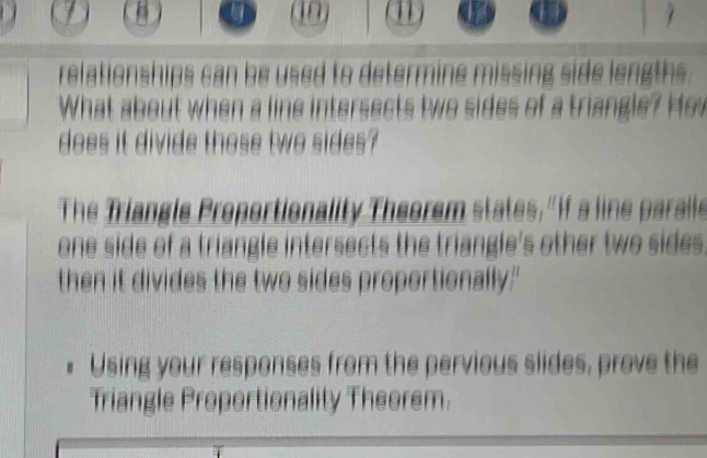 1 
1 1 
relationships can be used to determine missing side lengths . 
What about when a line intersects two sides of a triangle? Ho w 
does it divide those two sides? 
The Triangle Proportionality Theorem states, " If a line parails 
one side of a triangle intersects the triangle's other two sides. 
then it divides the two sides proportionally." 
Using your responses from the pervious slides, prove the 
Triangle Proportionality Theorem.