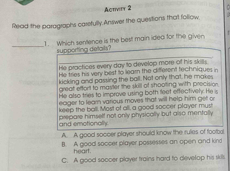 Activity 2
Read the paragraphs carefully. Answer the questions that follow,
_
1. Which sentence is the best main idea for the given
supporting details?
..
He practices every day to develop more of his skills.
He tries his very best to learn the different techniques in
kicking and passing the ball. Not only that, he makes
great effort to master the skill of shooting with precision.
He also tries to improve using both feet effectively. He is
eager to learn various moves that will help him get or
keep the ball. Most of all, a good soccer player must
prepare himself not only physically but also mentally
and emotionally.
A. A good soccer player should know the rules of footbal.
B. A good soccer player possesses an open and kind
heart.
C. A good soccer player trains hard to develop his skills.