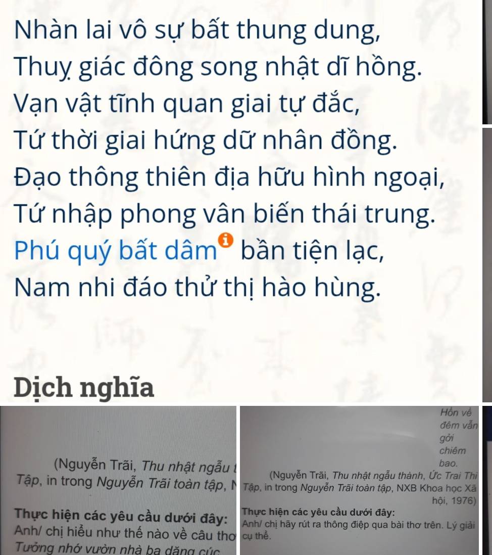 Nhàn lai vô sự bất thung dung, 
Thuy giác đông song nhật dĩ hồng. 
Vạn vật tĩnh quan giai tự đắc, 
Tứ thời giai hứng dữ nhân đồng. 
Đạo thông thiên địa hữu hình ngoại, 
Tứ nhập phong vân biến thái trung. 
Phú quý bất d 1widehat am^0 bần tiện lạc, 
Nam nhi đáo thử thị hào hùng. 
Dịch nghĩa 
Hồn về 
đêm vẫn 
gởi 
chiêm 
bao. 
(Nguyễn Trãi, Thu nhật ngẫu t (Nguyễn Trãi, Thu nhật ngẫu thành, Ức Trai Thi 
Tập, in trong Nguyễn Trãi toàn tập, N Tập, in trong Nguyễn Trãi toàn tập, NXB Khoa học Xã 
hội, 1976) 
Thực hiện các yêu cầu dưới đây: Thực hiện các yêu cầu dưới đây: 
Anh/ chị hãy rút ra thông điệp qua bài thơ trên. Lý giải 
Anh/ chị hiểu như thế nào về câu thơ cụ thể. 
Tưởng nhớ vườn nhà ba dăng cúc