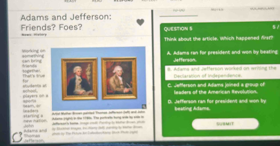 READY
NUteS VULABULAI
Adams and Jefferson:
_
Friends? Foes? 5 /
QUESTION 5
News: History
Think about the article. Which happened first?
Working on
somethingA. Adams ran for president and won by beating
can bring Jefferson.
friends
together. B. Adams and Jefferson worked on writing the
That's trueDeclaration of independence.
for
students aC. Jefferson and Adams joined a group of
school,leaders of the American Revolution.
players on
sportsD. Jefferson ran for president and won by
team, or
leaders Artist Mather Brown painted Thomas Jefterson (left) and John beating Adams.
starting a
new nation. Adams (right) in the 1780s. The portraits hunp side by side in
John Jefferson's home. Image credit Pwinting by Mather Brown, phuts SUBMIT
Adams and by Stocktrok Images, Inc /Alamy (fell) painting by Mather Broem.
Thomas photo by The Picture Art Callecher/Alamy Stost Pholo (n9h6)
Jefferson,