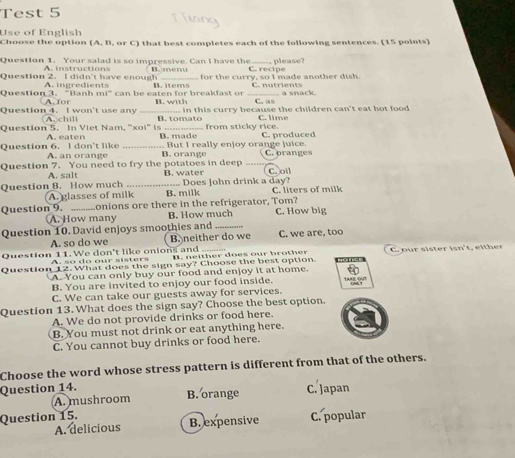 Test 5
Use of English
Choose the option (A, B, or C) that best completes each of the following sentences. (15 points)
Question 1. Your salad is so impressive. Can I have the _. please?
A. instructions B.menu C. recipe
Question 2. I didn't have enough _for the curry, so I made another dish.
A. ingredients B. items C. nutrients
Question 3. "Banh mi" can be eaten for breakfast or _a snack.
A. for B. with C. as
Question 4. I won't use any _ in this curry because the children can't eat hot food
A. chili B. tomato C. lime
Question 5. In Viet Nam, "xoi" is _from sticky rice.
A. eaten B. made C. produced
Question 6. I don't like _But I really enjoy orange juice.
A. an orange B. orange C. oranges
Question 7. You need to fry the potatoes in deep_
A. salt B. water C. oil
Question 8. How much _ Does John drink a day?
A. glasses of milk B. milk C. liters of milk
Question 9. _onions ore there in the refrigerator, Tom?
A. How many B. How much C. How big
Question 10. David enjoys smoothies and_
A. so do we B. neither do we C. we are, too
Question 11. We don't like onions and_
A. so do our sisters B. neither does our brother C. our sister isn't, either
Question 12. What does the sign say? Choose the best option. NOTICI
A. You can only buy our food and enjoy it at home.
B. You are invited to enjoy our food inside. TAKE OUT ONLY
C. We can take our guests away for services.
Question 13. What does the sign say? Choose the best option.
A. We do not provide drinks or food here.
B. You must not drink or eat anything here.
C. You cannot buy drinks or food here.
Choose the word whose stress pattern is different from that of the others.
Question 14.
A. mushroom B. orange C. Japan
Question 15. C. popular
A. delicious B. expensive