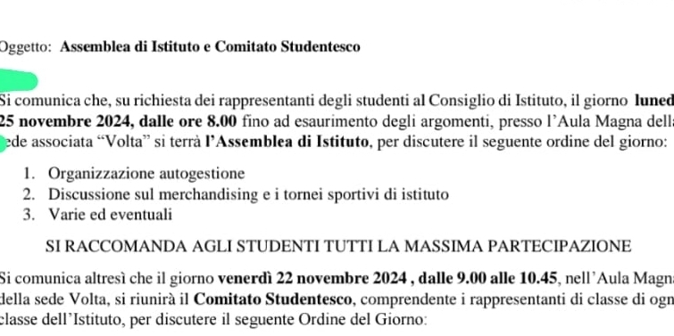 Oggetto: Assemblea di Istituto e Comitato Studentesco 
Si comunica che, su richiesta dei rappresentanti degli studenti al Consiglio di Istituto, il giorno Iuned
25 novembre 2024, dalle ore 8.00 fino ad esaurimento degli argomenti, presso l’Aula Magna della 
ede associata “Volta” si terrà l’Assemblea di Istituto, per discutere il seguente ordine del giorno: 
1. Organizzazione autogestione 
2. Discussione sul merchandising e i tornei sportivi di istituto 
3. Varie ed eventuali 
SI RACCOMANDA AGLI STUDENTI TUTTI LA MASSIMA PARTECIPAZIONE 
Si comunica altresì che il giorno venerdì 22 novembre 2024 , dalle 9.00 alle 10.45, nell'Aula Magna 
della sede Volta, si riunirà il Comitato Studentesco, comprendente i rappresentanti di classe di ogn 
classe dell’Istituto, per discutere il seguente Ordine del Giorno: