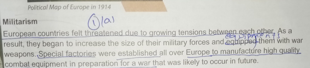 Political Map of Europe in 1914 
Militarism 
European countries felt threatened due to growing tensions between each other. As a 
result, they began to increase the size of their military forces and equipped them with war 
weapons. Special factories were established all over Europe to manufacture high quality 
combat equipment in preparation for a war that was likely to occur in future.