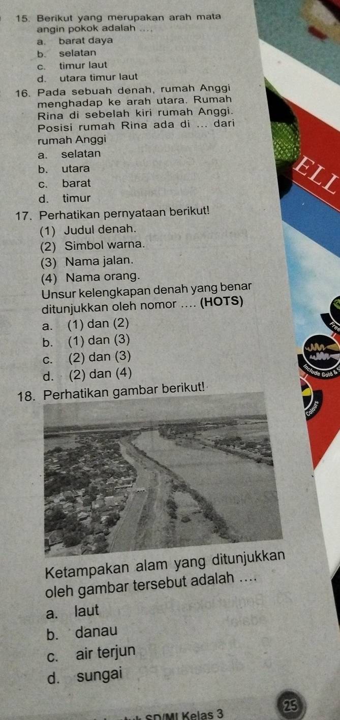 Berikut yang merupakan arah mata
angin pokok adalah ....
a. barat daya
b. selatan
c. timur laut
d. utara timur laut
16. Pada sebuah denah, rumah Anggi
menghadap ke arah utara. Rumah
Rina di sebelah kiri rumah Anggi.
Posisi rumah Rina ada di ... dari
rumah Anggi
a. selatan
b. utara
ELI
c. barat
d. timur
17. Perhatikan pernyataan berikut!
(1) Judul denah.
(2) Simbol warna.
(3) Nama jalan.
(4) Nama orang.
Unsur kelengkapan denah yang benar
ditunjukkan oleh nomor .... (HOTS)
a. (1) dan (2)
b. (1) dan (3)
c. (2) dan (3)
d. (2) dan (4)
18mbar berikut!
Ketampakan alam yang d
oleh gambar tersebut adalah ....
a. laut
b. danau
c. air terjun
d. sungai
SD/MI Kelas 3
23