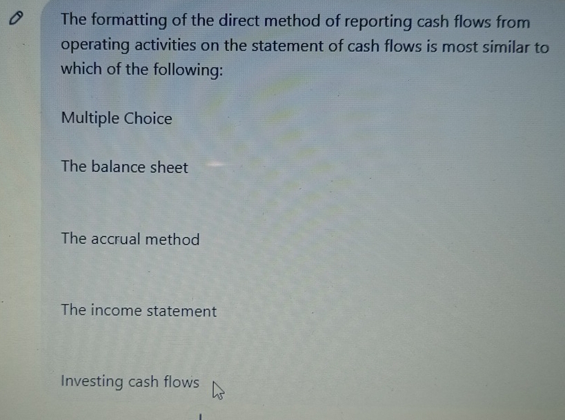 The formatting of the direct method of reporting cash flows from
operating activities on the statement of cash flows is most similar to
which of the following:
Multiple Choice
The balance sheet
The accrual method
The income statement
Investing cash flows