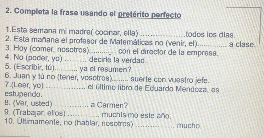 Completa la frase usando el pretérito perfecto 
1.Esta semana mi madre( cocinar, ella) _todos los días. 
2. Esta mañana el profesor de Matemáticas no (venir, el)_ a clase. 
3. Hoy (comer, nosotros) _con el director de la empresa. 
4. No (poder, yo) _decirle la verdad. 
5. (Escribir, tú)_ ya el resumen? 
6. Juan y tú no (tener, vosotros)_ suerte con vuestro jefe. 
7.(Leer, yo) _el último libro de Eduardo Mendoza, es 
estupendo. 
8. (Ver, usted) _a Carmen? 
9. (Trabajar, ellos) _muchísimo este año. 
10. Ultimamente, no (hablar, nosotros) _mucho. 
_