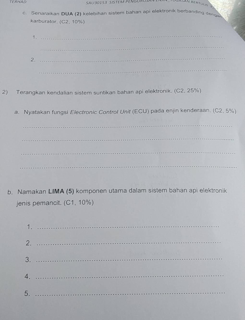 TERHAD 
SAU30153 SISTEM PENGURUSAN E Tuuasán bertulis 
c. Senaraikan DUA (2) kelebihan sistem bahan api elektronik berbanding dengan 
karburator. ( (C2,10% )
1. 
_ 
_ 
2. 
_ 
_ 
2) Terangkan kendalian sistem suntikan bahan api elektronik. (C2.25%
a. Nyatakan fungsi Electronic Control Unit (ECU) pada enjin kenderaan. (C2,5% )
_ 
_ 
_ 
_ 
b. Namakan LIMA (5) komponen utama dalam sistem bahan api elektronik 
jenis pemancit. (C1, 10%) 
1._ 
2._ 
3._ 
4._ 
5._