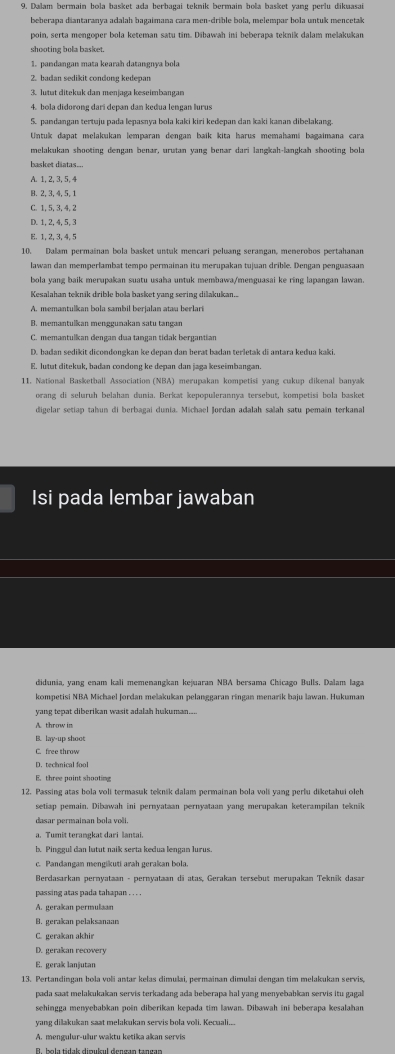 Dalam bermain hola hasket ada berhagai teknik bermain hola basket vang nerlu dikuasai
beherana diantaranya adalah hagaimana rara men-drible bola, melemnar bola untuk men cetk
poin, serta mengoper bola keteman satu tim. Dibawah ini beberapa teknik dalam mešakukan
shooting bola basket.
1. pandanean mata kearaḥ datanenía bola
2. badan sedikit condong kedepan
3. lutut ditekuk dan menjaga keseimbangan
4. bola didorong dari depan dan keđua lengan lurus
5. pandangan tertuju pada lepasnya bola kaki kiri kedepan dan kaki kanan dibelakang
Untuk dapat melakukan lemparan dengan baík kita harus memahami bagaimana cara
melakukan shooting dengan benar, urutan yang benar dari langkah-langkah shooting bola
basket diatas...
A. 1, 2, 3, 5, 4
B. 2, 3, 4, 5,1
C. 1, 5, 3, 4,2
D. 1,2,4, 5,3
E. 1, 2, 3, 4,5
10. Dalam permainan bola basket untuk mencari peluang serangan, menerobos pertahanan
lawan dan memperlambat tempo permainan itu merupakan tujuan drible. Dengan penguasaan
bola yang baik merupakan suatu usaha untuk membawa/menguasai ke ring lapangan lawan
Kesalahan teknik drible bola basket yang sering dilakukan..
A. memantulikan bola sambil berjalan atau berlari
B. memantulkan menggunakan satu tangar
C. memantulkan dengan dua tangan tidak bergantian
D. badan sedikit dicondongkan ke depan dan berat baan terletak di antara kedua kaki.
E. lutut ditekuk, badan condong ke depan dan jaga keseimbangan.
11. National Basketball Association (NBA) merupakan kompetisi yang cukup dikenal banyaš
orang di seluruh belahan dunia. Berkat kepopulerannya tersebut, kompetisi bola basket
digelar setiap tahun di berbagai dunia. Michael Jordan adalah salah satu pemain terkanal
Isi pada lembar jawaban
didunia, yang enam kali memenangkan kejuaran NBA bersama Chicago Bulls, Dalam laga
kompetisi NBA Michael Jordan melakukan pelanggaran ringan menarik baju lawan. Hukumar
yang tepat diberikan wasit adalah hukuman...
A. throw in
B. lay-up shoot
C. free throw
D. technical fool
E. three point shooting
12. Passing atas bola voli termasuk teknik dalam permainan bola voli yang perlu diketahui oleh
setiap pemain. Dibawah ini pernyataan pernyataan yang merupakan keterampilan teknik
a. Tumit terangkat dari lantai.
b. Pinggul dan lutut naik serta kedua lengan lurus
*  Berdasarkan pernyataan - pernyataan di atas, Gerakan tersebut merupakan Tekník dasar
passing atas pada tahapan . . . .
A. gerakan permulaan
B. gerakan pelaksanaan
C. gerakan akhi
D. gerakan recovery
E. gerak lanjutan
pada saat melakukakan servis terkadang ada beberapa hal yang menyebabkan servis itu gagal
sehingga menyebabkan poin diberikan kepada tim lawan. Dibawah ini beberapa kesalahan
yang diakukan saat melakukan servis bola voli. Kecuali...
A. mengulur-ulur waktu ketika akan servis