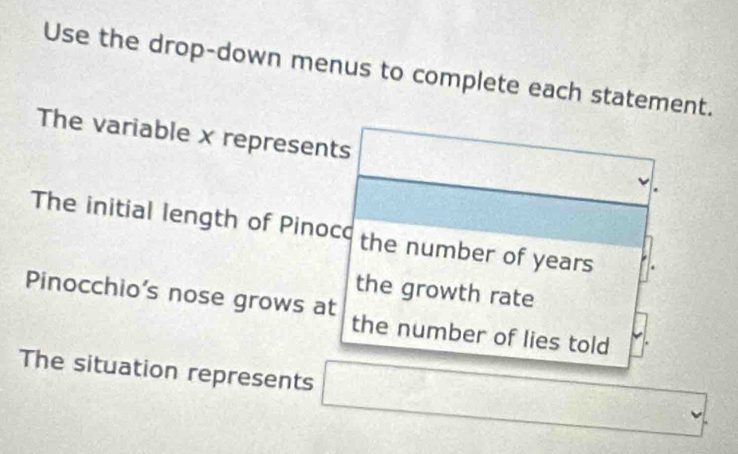 Use the drop-down menus to complete each statement. 
The variable x represents 
The initial length of Pinoco the number of years
Pinocchio's nose grows at the growth rate 
the number of lies told 
The situation represents □ (□)°  3/10 