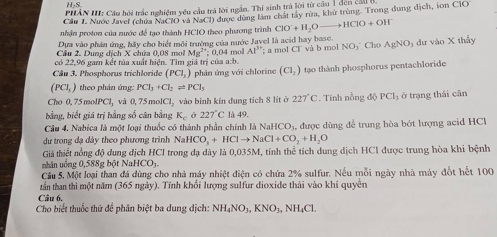 H_2S.
PHẢN III: Câu hỏi trắc nghiệm yêu cầu trả lời ngắn. Thí sinh trả lời từ câu 1 đến cau 6.
Câu 1. Nước Javel (chứa NaClO và NaCl) được dùng làm chất tẩy rửa, khử trùng. Trong dung dịch, ion ClO1
pnhận proton của nước để tạo thành HClO theo phương trình ClO^-+H_2Oto HClO+OH^-
Dựa vào phản ứng, hãy cho biết môi trường của nước Javel là acid hay base.
Câu 2. Dung dịch X chứa 0,08 mol Mg^(2+);0,04 mol Al^(3+); a mol Cl và b mol NO_3^- Cho AgNO_3 dư vào X thấy
có 22,96 gam kết tủa xuất hiện. Tìm giá trị của a:b.
Câu 3. Phosphorus trichloride (PCl_3) phản ứng với chlorine (Cl_2) tạo thành phosphorus pentachloride
(PCl_5) theo phản ứng: PCl_3+Cl_2leftharpoons PCl_5
Cho 0,75molPCl_3 và 0,75molCl_2 vào bình kín dung tích 8 lít ở 227°C. Tính nồng độ PCl_3 ở trạng thái cân
bằng, biết giá trị hằng số cân bằng K_c Ở 227°C là 49.
Câu 4. Nabica là một loại thuốc có thành phần chính là Nai HCO_3 , được dùng để trung hòa bớt lượng acid HCl
du trong dạ dày theo phương trình Nal HCO_3+HClto NaCl+CO_2+H_2O
Giả thiết nồng độ dung dịch HCl trong dạ dày là 0,035M, tính thể tích dung dịch HCl được trung hòa khi bệnh
nhân uống 0,588g bột Na aHCO_3.
Câu 5. Một loại than đá dùng cho nhà máy nhiệt điện có chứa 2% sulfur. Nếu mỗi ngày nhà máy đốt hết 100
tấn than thì một năm (365 ngày). Tính khối lượng sulfur dioxide thải vào khí quyền
Câu 6.
Cho biết thuốc thử để phân biệt ba dung dịch: NH_4NO_3,KNO_3,NH_4Cl.