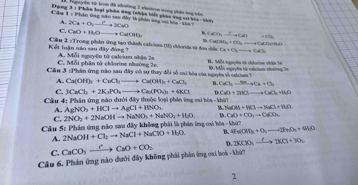 Nguyên tử iron đã nhường 2 electron trong phần ứng trên.
Dạng 3 : Phân loại phân ứng (nhận biết phân ứng oxi hóa - khứ)
Câu 1 : Phản ứng nào sau đây là phản ứng oxi hóa - khứ ?
A. 2Ca+O_2xrightarrow 1°2CaO
B. CaCO_3xrightarrow ?CaO+CO_2
C. CaO+H_2Oto Ca(OH)_2 D. Ca(OH)_2+CO_2to CaCO_3+H_2O
Câu 2 :Trong phản ứng tạo thành calcium (II) chloride từ đơn chất: Ca+Cl_2to CaCl_2
Kết luận nào sau đây đúng ?
A. Mỗi nguyên tử calcium nhận 2e B. Mỗi nguyên tử chlorine nhận 3e
C. Mỗi phân tử chlorine nhường 2e. D. Mỗi nguyên tử calcium nhường 2e
Câu 3 :Phản ứng nào sau đây có sự thay đổi số oxi hóa của nguyên tố calcium ?
A. Ca(OH)_2+CuCl_2to Cu(OH)_2+CaCl_2 B. CaCl_2xrightarrow delta pasCa+Cl_2
C. 3CaCl_2+2K_3PO_4to Ca_3(PO_4)_2+6KCl D. CaO+2HClto CaCl_2+H_2O
Câu 4: Phản ứng nào dưới đây thuộc loại phản ứng oxi hóa - khử?
A. AgNO_3+HClto AgCl+HNO_3. B. NaOH+HClto NaCl+H_2O.
C.
Câu 5: Phản ứng nào sau đây không phải là phản ứng oxi hóa - khử? 2NO_2+2NaOHto NaNO_3+NaNO_2+H_2O. D. CaO+CO_2to CaCO_3.
A. 2NaOH+Cl_2to NaCl+NaClO+H_2O. B. 4Fe(OH)_2+O_2to 2Fe_2O_3+4H_2O.
C. CaCO_3xrightarrow f°CaO+CO_2.
D. 2KClO_3xrightarrow IKCl2KCl+3O_2.
Câu 6. Phản ứng nào dưới đây không phải phản ứng oxi hoá - khử?
2