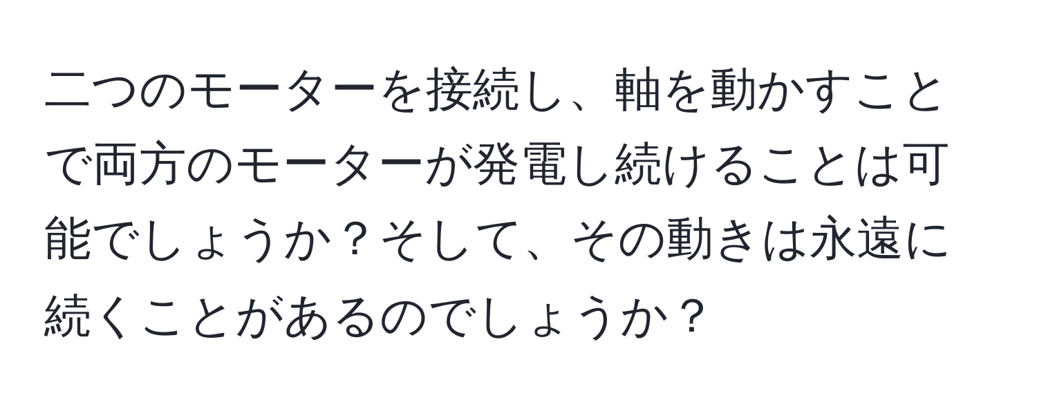 二つのモーターを接続し、軸を動かすことで両方のモーターが発電し続けることは可能でしょうか？そして、その動きは永遠に続くことがあるのでしょうか？