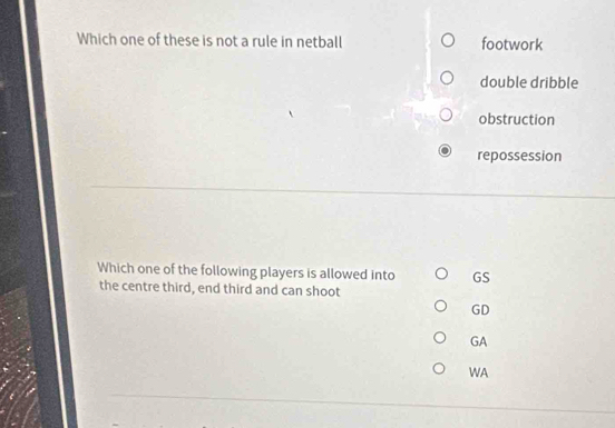 Which one of these is not a rule in netball footwork
double dribble
obstruction
repossession
Which one of the following players is allowed into GS
the centre third, end third and can shoot
GD
GA
WA