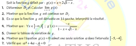 Soit la fonction g définit par : g(x)=x+2sqrt(1-x). 
1. Déterminer D_r et Calculer limlimits _xto -∈fty g(x)
2. Montrer que la fonction g est continue sur D_1
3. Es ce que la fonction g est dérivable en 1 à gauche. Interprété le résultat , 
4. Montrer que : forall x∈ ]-∈fty , 1[; g'(x)= (-x)/1-x+sqrt(1-x) . 
5. Donner le tableau de variation de g. 
6. Montrer que l'équation g(x)=0 admet une seule solution àdans l'intervalle [-5,-4]. 
7. Vérifié que : alpha^2+4alpha -4=0